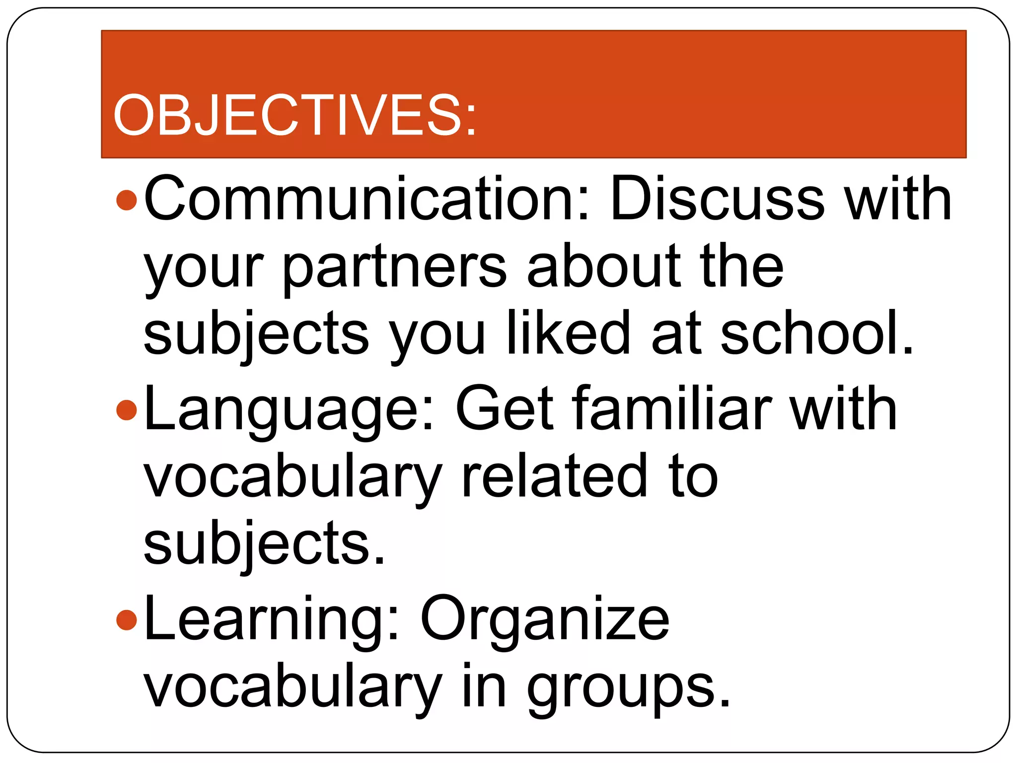 OBJECTIVES:
Communication: Discuss with
your partners about the
subjects you liked at school.
Language: Get familiar with
vocabulary related to
subjects.
Learning: Organize
vocabulary in groups.