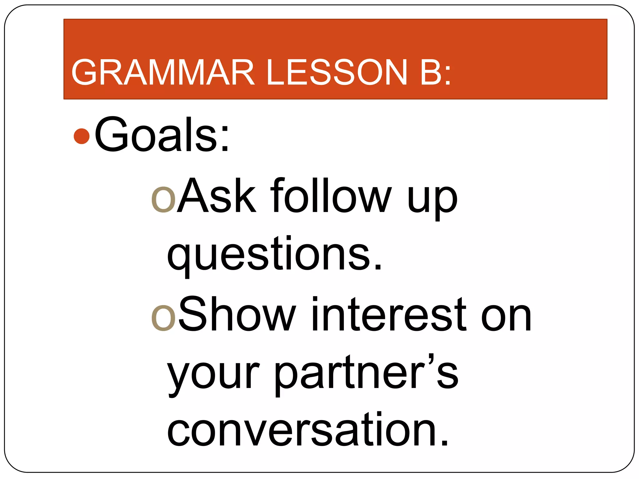 GRAMMAR LESSON B:
Goals:
oAsk follow up
questions.
oShow interest on
your partner’s
conversation.