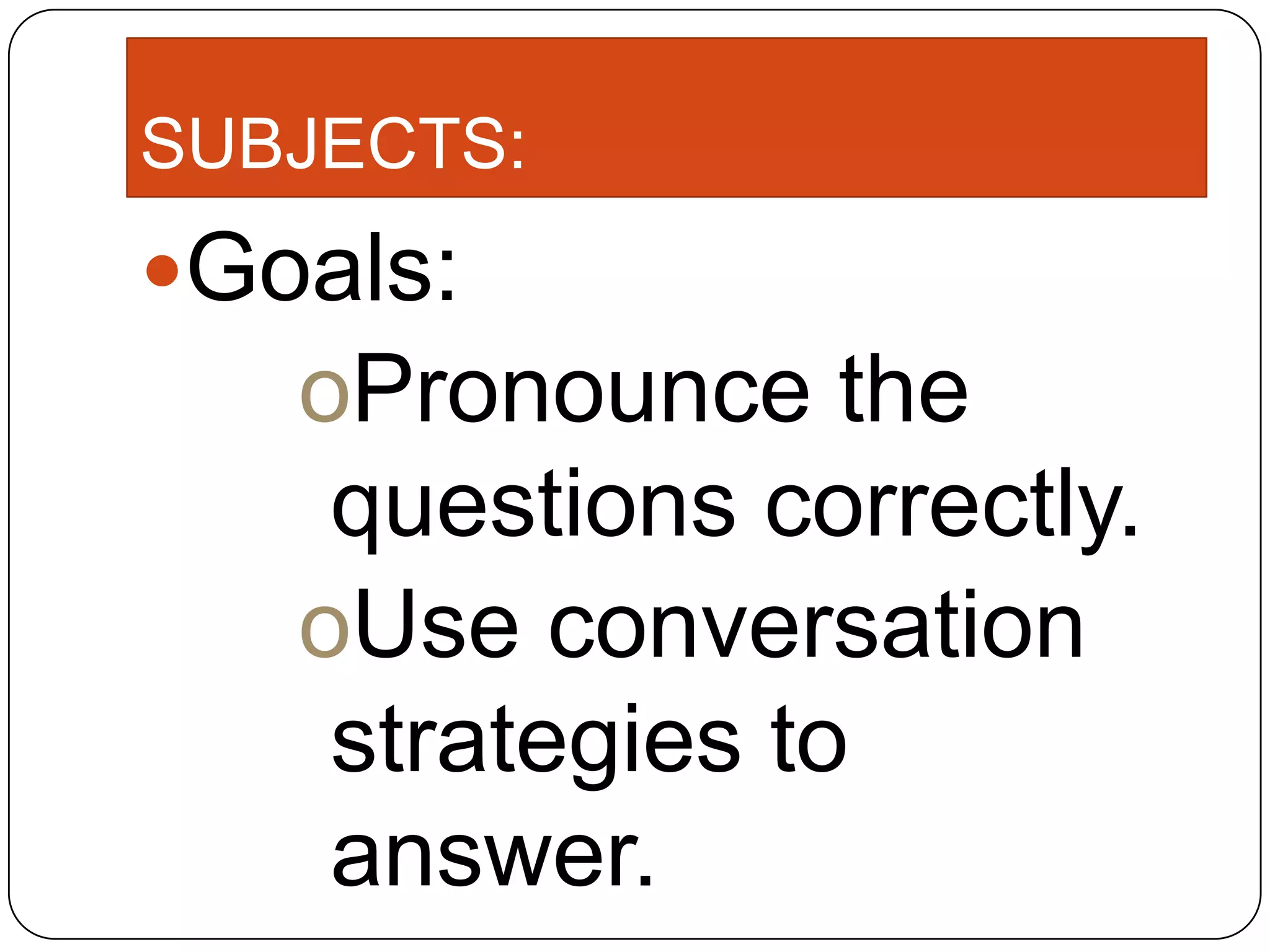 SUBJECTS:
Goals:
oPronounce the
questions correctly.
oUse conversation
strategies to
answer.