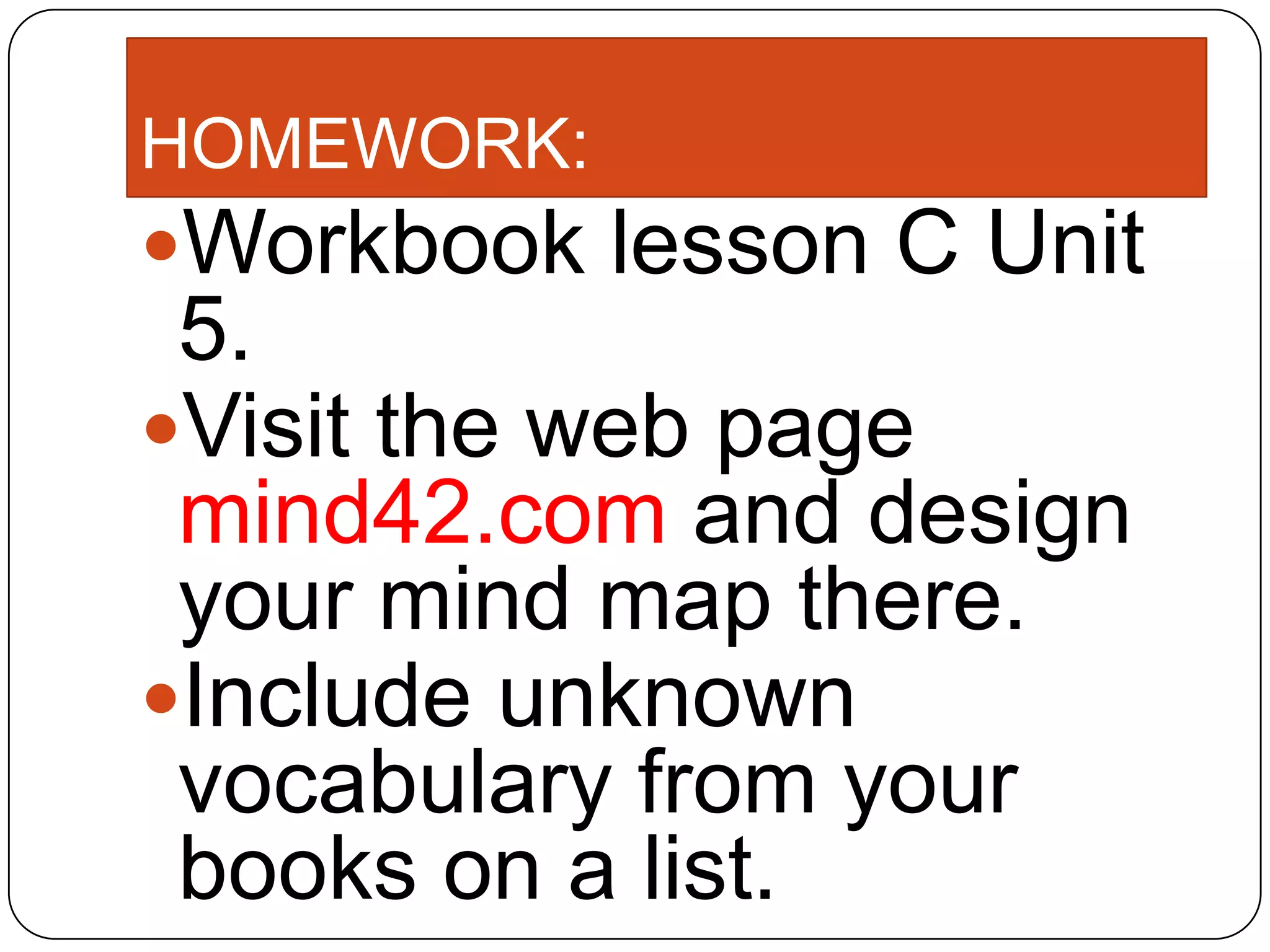 HOMEWORK:
Workbook lesson C Unit
5.
Visit the web page
mind42.com and design
your mind map there.
Include unknown
vocabulary from your
books on a list.