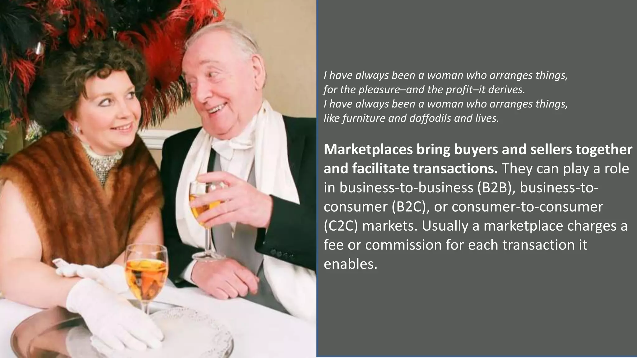 I have always been a woman who arranges things,
for the pleasure–and the profit–it derives.
I have always been a woman who arranges things,
like furniture and daffodils and lives.
Marketplaces bring buyers and sellers together
and facilitate transactions. They can play a role
in business-to-business (B2B), business-to-
consumer (B2C), or consumer-to-consumer
(C2C) markets. Usually a marketplace charges a
fee or commission for each transaction it
enables.
 