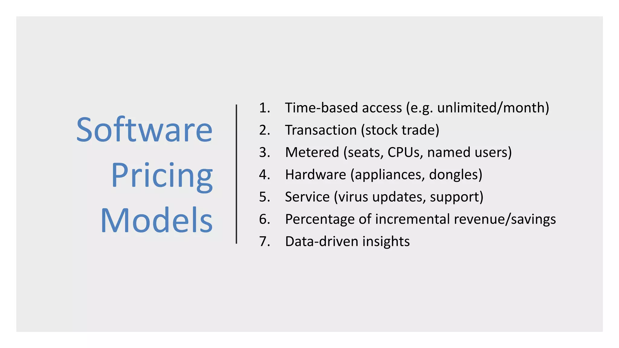 Software
Pricing
Models
1. Time-based access (e.g. unlimited/month)
2. Transaction (stock trade)
3. Metered (seats, CPUs, named users)
4. Hardware (appliances, dongles)
5. Service (virus updates, support)
6. Percentage of incremental revenue/savings
7. Data-driven insights
 