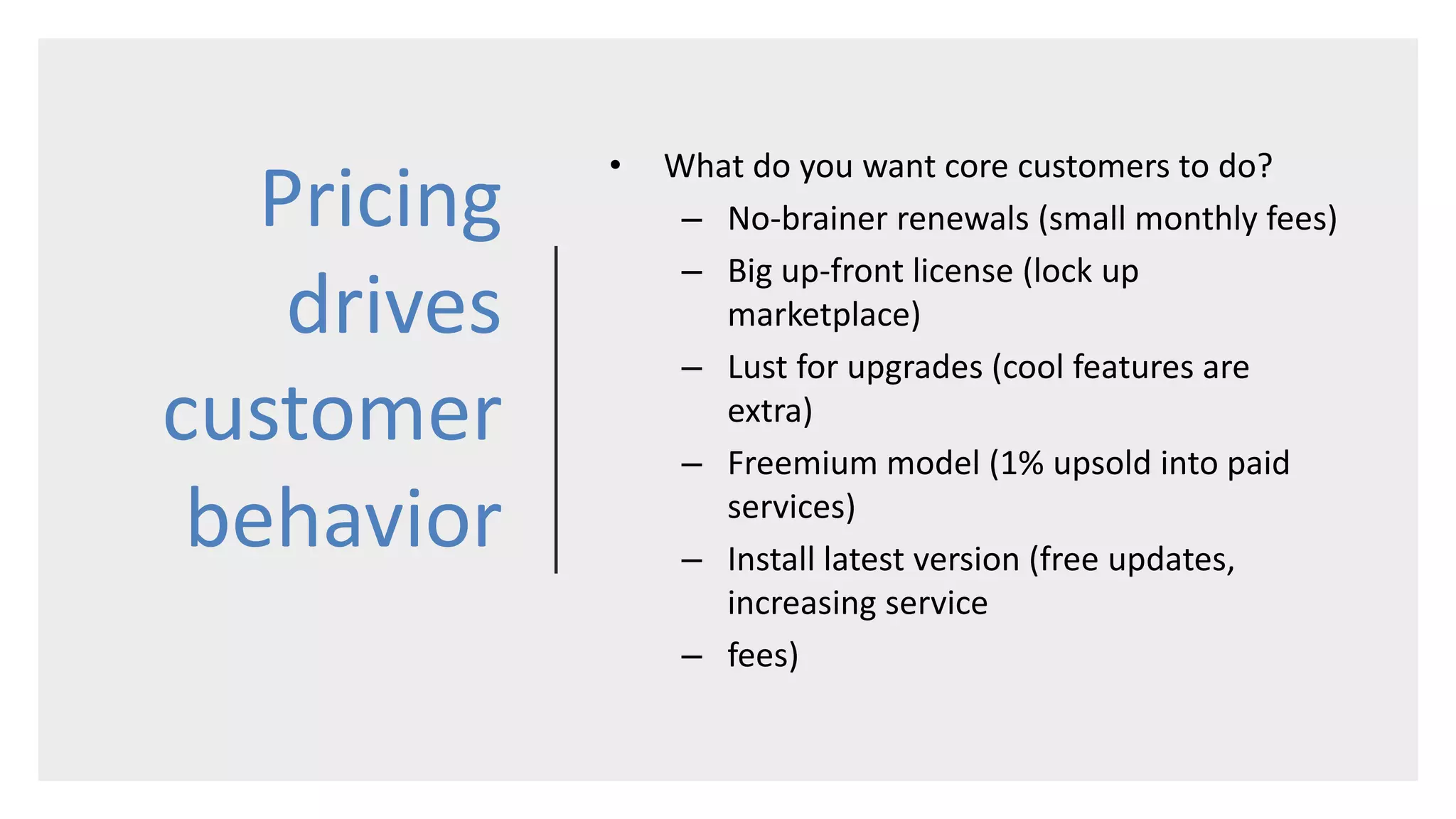 Pricing
drives
customer
behavior
• What do you want core customers to do?
– No-brainer renewals (small monthly fees)
– Big up-front license (lock up
marketplace)
– Lust for upgrades (cool features are
extra)
– Freemium model (1% upsold into paid
services)
– Install latest version (free updates,
increasing service
– fees)
 