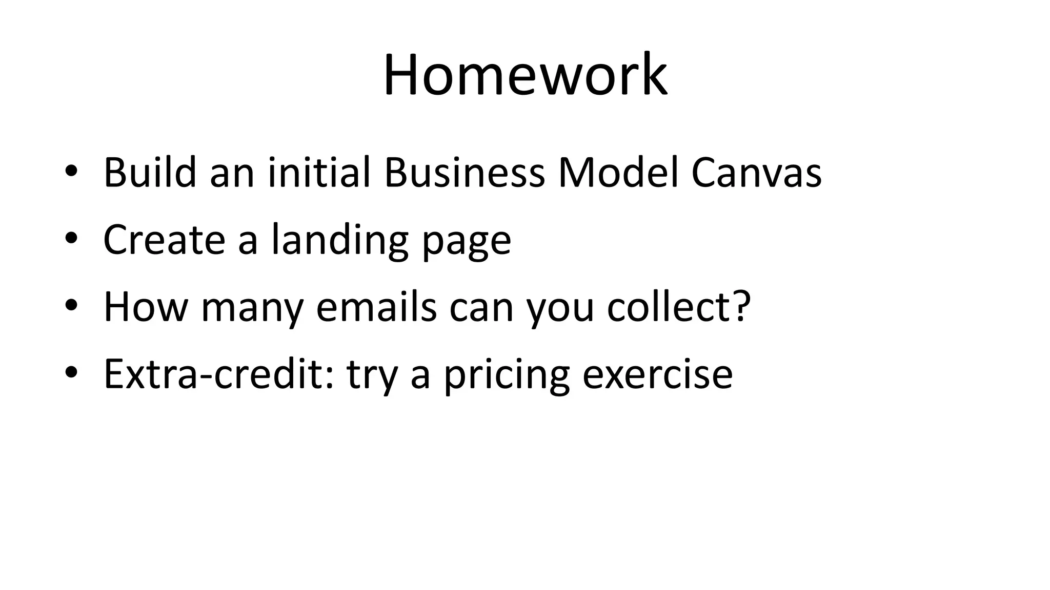 Homework
• Build an initial Business Model Canvas
• Create a landing page
• How many emails can you collect?
• Extra-credit: try a pricing exercise
 