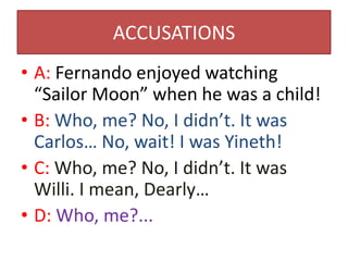 ACCUSATIONS
• A: Fernando enjoyed watching
  “Sailor Moon” when he was a child!
• B: Who, me? No, I didn’t. It was
  Carlos… No, wait! I was Yineth!
• C: Who, me? No, I didn’t. It was
  Willi. I mean, Dearly…
• D: Who, me?...
 