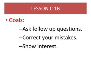 LESSON C 1B

• Goals:
     –Ask follow up questions.
     –Correct your mistakes.
     –Show interest.
 