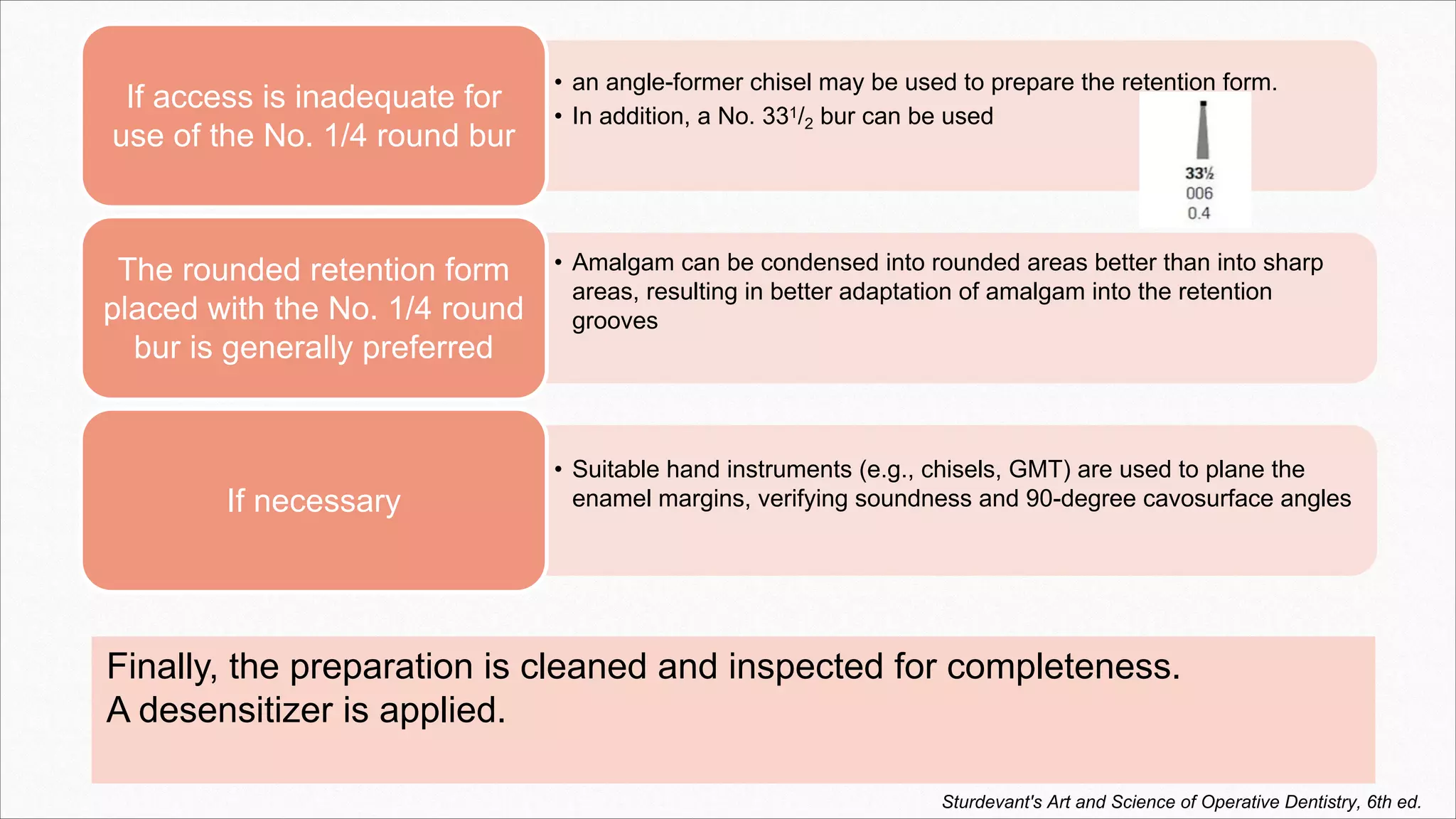 Finally, the preparation is cleaned and inspected for completeness.
A desensitizer is applied.
• an angle-former chisel may be used to prepare the retention form.
• In addition, a No. 331/2 bur can be used
If access is inadequate for
use of the No. 1/4 round bur
• Amalgam can be condensed into rounded areas better than into sharp
areas, resulting in better adaptation of amalgam into the retention
grooves
The rounded retention form
placed with the No. 1/4 round
bur is generally preferred
• Suitable hand instruments (e.g., chisels, GMT) are used to plane the
enamel margins, verifying soundness and 90-degree cavosurface angles
If necessary
Sturdevant's Art and Science of Operative Dentistry, 6th ed.
 