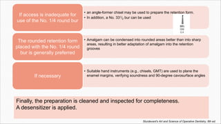 Finally, the preparation is cleaned and inspected for completeness.
A desensitizer is applied.
• an angle-former chisel may be used to prepare the retention form.
• In addition, a No. 331/2 bur can be used
If access is inadequate for
use of the No. 1/4 round bur
• Amalgam can be condensed into rounded areas better than into sharp
areas, resulting in better adaptation of amalgam into the retention
grooves
The rounded retention form
placed with the No. 1/4 round
bur is generally preferred
• Suitable hand instruments (e.g., chisels, GMT) are used to plane the
enamel margins, verifying soundness and 90-degree cavosurface angles
If necessary
Sturdevant's Art and Science of Operative Dentistry, 6th ed.
 