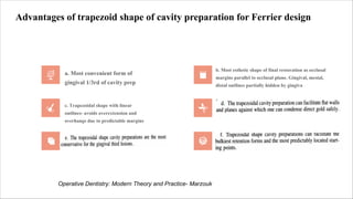 Advantages of trapezoid shape of cavity preparation for Ferrier design
a. Most convenient form of
gingival 1/3rd of cavity prep
b. Most esthetic shape of final restoration as occlusal
margins parallel to occlusal plane. Gingival, mesial,
distal outlines partially hidden by gingiva
c. Trapezoidal shape with linear
outlines- avoids overextension and
overhangs due to predictable margins
Operative Dentistry: Modern Theory and Practice- Marzouk
 