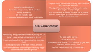 Outline form and Initial depth
Cavosurface margins in sound tooth structure
Limited axial depth-
0.5 mm inside the DEJ,
0.75 mm inside cementum (when on the root surface)
A tapered fissure bur of suitable size (e.g., No. 271)- Initial
entry into caries/ restoration.
The edge of the end of the bur > the flat end of the bur-
Reducing the bur’s “crawling.”
The bur orientation is adjusted to ensure that all external
walls are perpendicular to the external tooth surface and
parallel to the enamel rods
Alternatively, an appropriate carbide bur (usually No. 2 or
No. 4) for the initial tooth preparation. Round
burs are indicated in areas inaccessible to a fissure bur
that is
held perpendicular to the tooth surface. Smaller
round burs define the internal angles enhancing proper
placement of the retention grooves.
The axial wall is convex.
Depth of axial wall:
Incisal wall - more enamel ( 1-1.25 mm ) > gingival wall-
little or no enamel ( 0.75-1 mm)
Helps in pulp protection by increasing RDT.
Initial tooth preparation
 