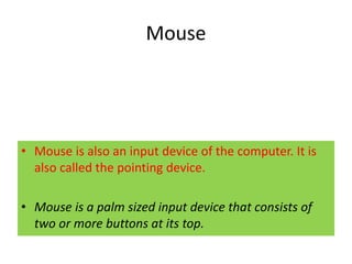 Mouse
• Mouse is also an input device of the computer. It is
also called the pointing device.
• Mouse is a palm sized input device that consists of
two or more buttons at its top.