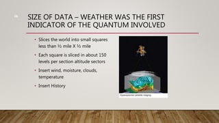 SIZE OF DATA – WEATHER WAS THE FIRST
INDICATOR OF THE QUANTUM INVOLVED
• Slices the world into small squares
less than ½ mile X ½ mile
• Each square is sliced in about 150
levels per section altitude sectors
• Insert wind, moisture, clouds,
temperature
• Insert History
16
 