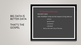 BIG DATA IS
BETTER DATA
THAT’S THE
GOSPEL
• TED Big Data is Better Data
Kenneth Cukier
ASK YOURSELF what are the impacts of big data on:
 science
 government
 commerce
 individual
 And so the role if any of the law
 