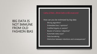 BIG DATA IS
NOT IMMUNE
FROM OLD
FASHION BIAS
• Cathy O'Neil - Blind Faith in BD must end
• How can you be victimized by big data
• Wrong algorithm?
• Embedded bias / opinions?
• Codified bigotry or sexism?
• Illusion of science / objective?
• Automate status quo?
• Data laundering
• Distinction between intentions and consequences?
 