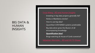 BIG DATA &
HUMAN
INSIGHTS
• Tricia Wang - BD and Human Insights
• Investing in big data projects generally fail?
• Noika or Blackberry stories?
• How to use big data?
• Quantified CONTAINED systems predictable
• Big data alone gives the illusion of all
encompassing knowledge
• Quantification bias?
• Binge watching & House of Cards scenarios?
• Sebastian Wernicke - BD and Hit TV Shows
 