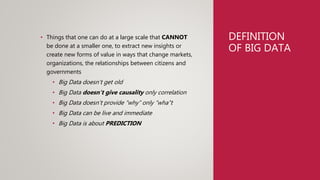 DEFINITION
OF BIG DATA
• Things that one can do at a large scale that CANNOT
be done at a smaller one, to extract new insights or
create new forms of value in ways that change markets,
organizations, the relationships between citizens and
governments
• Big Data doesn’t get old
• Big Data doesn’t give causality only correlation
• Big Data doesn’t provide “why” only “wha”t
• Big Data can be live and immediate
• Big Data is about PREDICTION
 