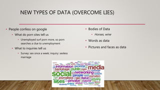 NEW TYPES OF DATA (OVERCOME LIES)
• People confess on google
• What do porn sites tell us
• Unemployed surf porn more, so porn
searches a clue to unemployment
• What to inquiries tell us
• Survey: sex once a week; inquiry: sexless
marriage
• Bodies of Data
• Horses, wine
• Words as data
• Pictures and faces as data
 