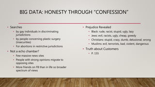 BIG DATA: HONESTY THROUGH “CONFESSION”
• Searches
• by gay individuals in discriminating
jurisdictions
• by people concerning plastic surgery
(insecurities)
• For abortions in restrictive jurisdictions
• Not a echo chamber?
• Few massive news sites
• People with strong opinions migrate to
opposing sites
• More friends on FB than in life so broader
spectrum of views
• Prejudice Revealed
• Black: rude, racist, stupid, ugly, lazy
• Jews: evil, racists, ugly, cheap, greedy
• Christians: stupid, crazy, dumb, delusional, wrong
• Muslims: evil, terrorists, bad, violent, dangerous
• Truth about Customers
• P. 155
 