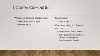 BIG DATA: ZOOMING IN
• Who is your favourite baseball team:
• Males determined at age 8
• Females age 22
• Political Views
• Fixed at age 18
• Chances of being rich if parents
are poor
• States below Canada and UK
• But if geography inserted San
Jose and Washington D.C.
equal or exceed Canada
 