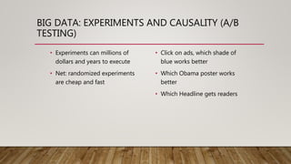 BIG DATA: EXPERIMENTS AND CAUSALITY (A/B
TESTING)
• Experiments can millions of
dollars and years to execute
• Net: randomized experiments
are cheap and fast
• Click on ads, which shade of
blue works better
• Which Obama poster works
better
• Which Headline gets readers
 