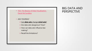 BIG DATA AND
PERSPECTIVE
• TED, The Beauty of Data Visualization,
David McCandless
• ASK YOURSELF
 Can data sets change mind sets?
 Are data sets dangerous? How?
 How can data sets influence law
making?
 Recall the limitations?
 