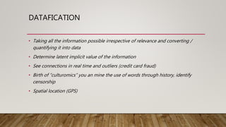 DATAFICATION
• Taking all the information possible irrespective of relevance and converting /
quantifying it into data
• Determine latent implicit value of the information
• See connections in real time and outliers (credit card fraud)
• Birth of “culturomics” you an mine the use of words through history, identify
censorship
• Spatial location (GPS)
 