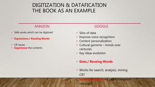 DIGITIZATION & DATAFICATION
THE BOOK AS AN EXAMPLE
AMAZON
• Sells works which can be digitized
• Expressions / Reading Words
• CR issues
• Experience the contents
GOOGLE
• Silos of data
• Improve voice recognition
• Content personalization
• Cultural genome – trends over
centuries
• Key ideas evolution
• Data / Reusing Words
• Works for search, analysis, mining
CR?
• Value Extraction not just information
retrieval
 