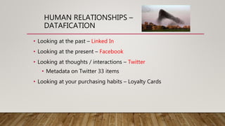 HUMAN RELATIONSHIPS –
DATAFICATION
• Looking at the past – Linked In
• Looking at the present – Facebook
• Looking at thoughts / interactions – Twitter
• Metadata on Twitter 33 items
• Looking at your purchasing habits – Loyalty Cards
 