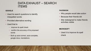 DATA EXHAUST – SEARCH
ITEMS
FACEBOOK
• Why people would take action
• Because their friends did
• Site redesigned to make friends
activities visible
GOOGLE
• Used its search questions to identify
misspelled words
• Provided alternative wording
• Used that to
• improve its spell check
• confirm the accuracy of its proposed
words
• Built up auto-correct, auto-complete,
google docs, translations
MICROSOFT
• Used it to improve its spell
check
 