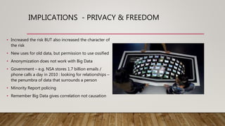 IMPLICATIONS - PRIVACY & FREEDOM
• Increased the risk BUT also increased the character of
the risk
• New uses for old data, but permission to use ossified
• Anonymization does not work with Big Data
• Government – e.g. NSA stores 1.7 billion emails /
phone calls a day in 2010 : looking for relationships –
the penumbra of data that surrounds a person
• Minority Report policing
• Remember Big Data gives correlation not causation
 