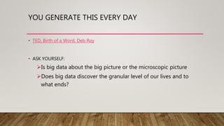 YOU GENERATE THIS EVERY DAY
• TED, Birth of a Word, Deb Roy
• ASK YOURSELF:
Is big data about the big picture or the microscopic picture
Does big data discover the granular level of our lives and to
what ends?
 