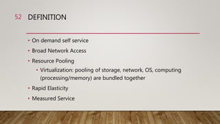 DEFINITION
• On demand self service
• Broad Network Access
• Resource Pooling
• Virtualization: pooling of storage, network, OS, computing
(processing/memory) are bundled together
• Rapid Elasticity
• Measured Service
52
 