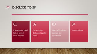 DISCLOSE TO 3P
If necessary in good
faith to protect
cloud provider
01
You authorize
disclosure to police
forces
02
IBM – all cloud data
deemed non-
confidential
03
Facebook Rules
04
63
 