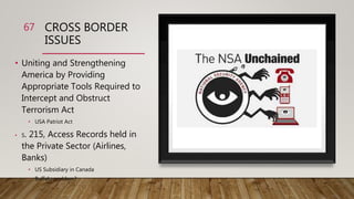 CROSS BORDER
ISSUES
67
• Uniting and Strengthening
America by Providing
Appropriate Tools Required to
Intercept and Obstruct
Terrorism Act
• USA Patriot Act
• S. 215, Access Records held in
the Private Sector (Airlines,
Banks)
• US Subsidiary in Canada
• Buffalo problem?
 