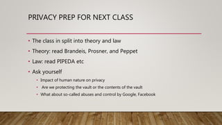 PRIVACY PREP FOR NEXT CLASS
• The class in split into theory and law
• Theory: read Brandeis, Prosner, and Peppet
• Law: read PIPEDA etc
• Ask yourself
• Impact of human nature on privacy
• Are we protecting the vault or the contents of the vault
• What about so-called abuses and control by Google, Facebook
 