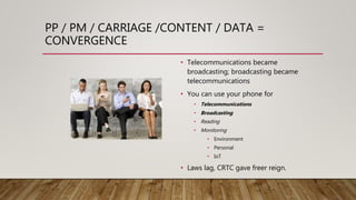 PP / PM / CARRIAGE /CONTENT / DATA =
CONVERGENCE
• Telecommunications became
broadcasting; broadcasting became
telecommunications
• You can use your phone for
• Telecommunications
• Broadcasting
• Reading
• Monitoring
• Environment
• Personal
• IoT
• Laws lag, CRTC gave freer reign.
 