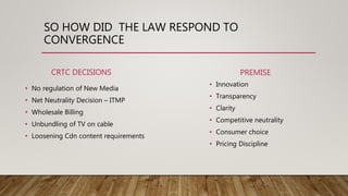 SO HOW DID THE LAW RESPOND TO
CONVERGENCE
CRTC DECISIONS
• No regulation of New Media
• Net Neutrality Decision – ITMP
• Wholesale Billing
• Unbundling of TV on cable
• Loosening Cdn content requirements
PREMISE
• Innovation
• Transparency
• Clarity
• Competitive neutrality
• Consumer choice
• Pricing Discipline
 
