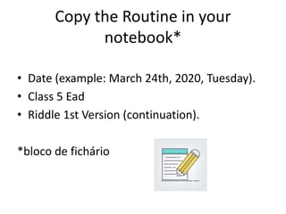 Copy the Routine in your
notebook*
• Date (example: March 24th, 2020, Tuesday).
• Class 5 Ead
• Riddle 1st Version (continuation).
*bloco de fichário
 
