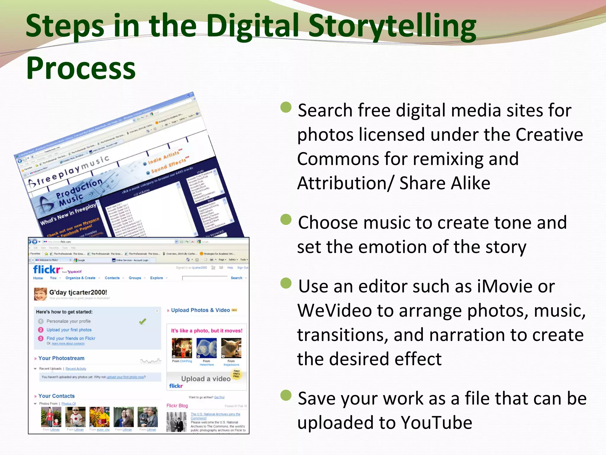 Search free digital media sites for
photos licensed under the Creative
Commons for remixing and
Attribution/ Share Alike
Choose music to create tone and
set the emotion of the story
Use an editor such as iMovie or
WeVideo to arrange photos, music,
transitions, and narration to create
the desired effect
Save your work as a file that can be
uploaded to YouTube
Steps in the Digital Storytelling
Process
 
