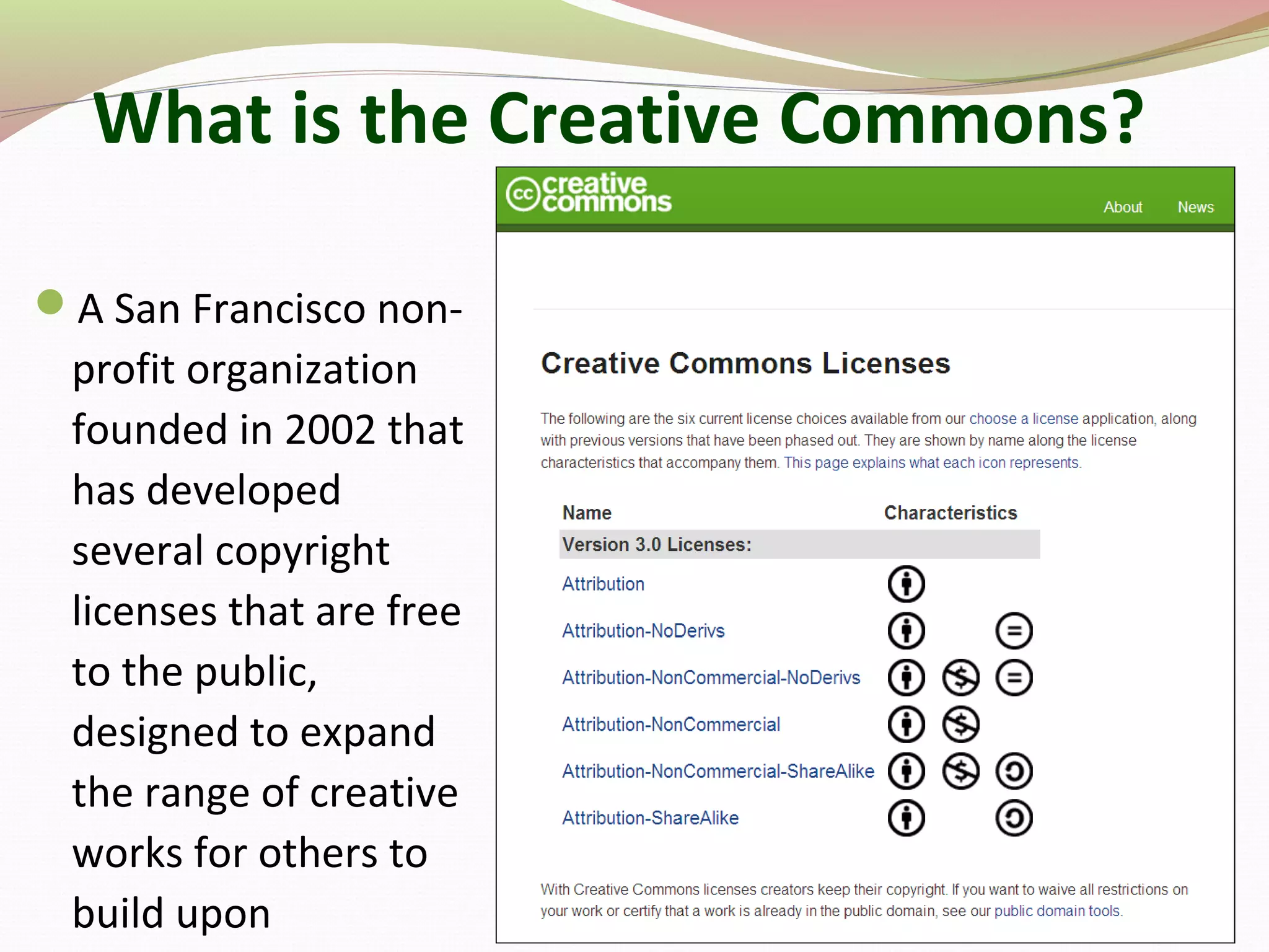 What is the Creative Commons?
A San Francisco non-
profit organization
founded in 2002 that
has developed
several copyright
licenses that are free
to the public,
designed to expand
the range of creative
works for others to
build upon
 