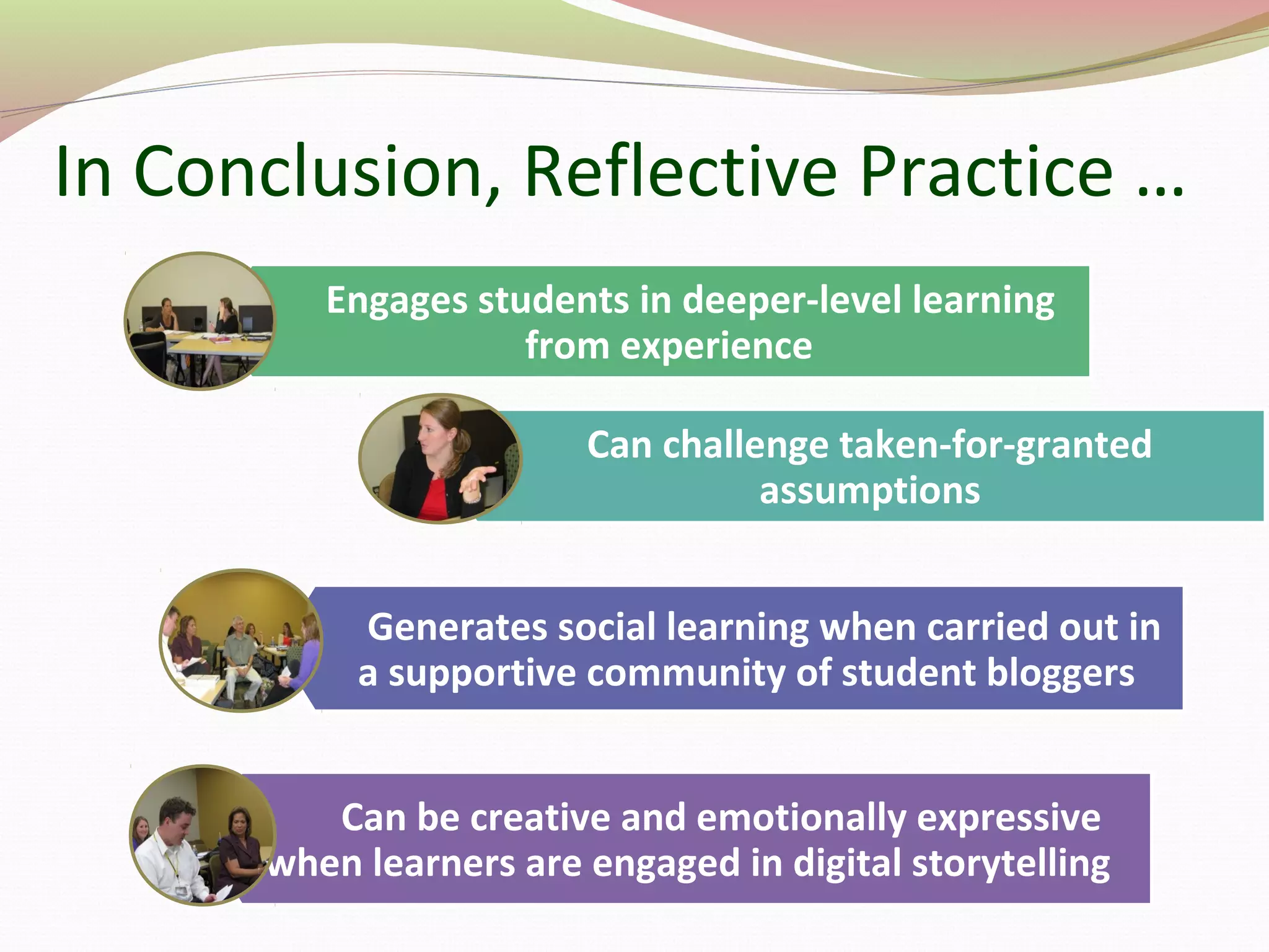 In Conclusion, Reflective Practice …
Engages students in deeper-level learning
from experience
Can challenge taken-for-granted
assumptions
Generates social learning when carried out in
a supportive community of student bloggers
Can be creative and emotionally expressive
when learners are engaged in digital storytelling
 