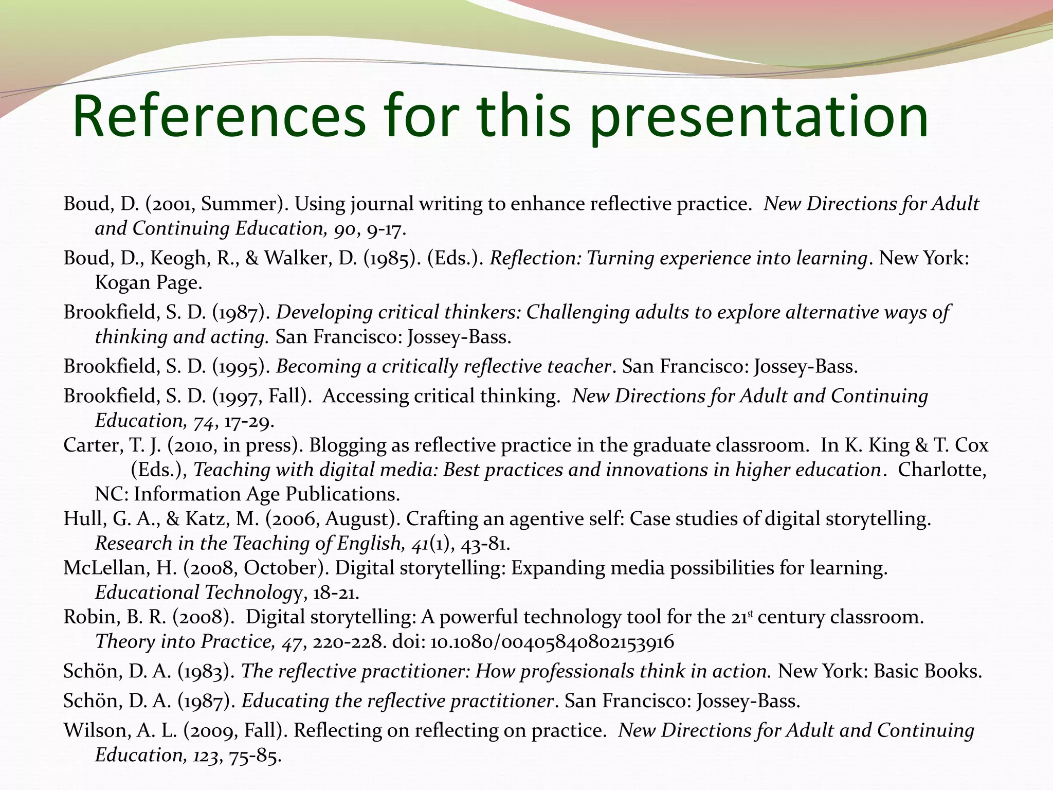 References for this presentation
Boud, D. (2001, Summer). Using journal writing to enhance reflective practice. New Directions for Adult
and Continuing Education, 90, 9-17.
Boud, D., Keogh, R., & Walker, D. (1985). (Eds.). Reflection: Turning experience into learning. New York:
Kogan Page.
Brookfield, S. D. (1987). Developing critical thinkers: Challenging adults to explore alternative ways of
thinking and acting. San Francisco: Jossey-Bass.
Brookfield, S. D. (1995). Becoming a critically reflective teacher. San Francisco: Jossey-Bass.
Brookfield, S. D. (1997, Fall). Accessing critical thinking. New Directions for Adult and Continuing
Education, 74, 17-29.
Carter, T. J. (2010, in press). Blogging as reflective practice in the graduate classroom. In K. King & T. Cox
(Eds.), Teaching with digital media: Best practices and innovations in higher education. Charlotte,
NC: Information Age Publications.
Hull, G. A., & Katz, M. (2006, August). Crafting an agentive self: Case studies of digital storytelling.
Research in the Teaching of English, 41(1), 43-81.
McLellan, H. (2008, October). Digital storytelling: Expanding media possibilities for learning.
Educational Technology, 18-21.
Robin, B. R. (2008). Digital storytelling: A powerful technology tool for the 21st
century classroom.
Theory into Practice, 47, 220-228. doi: 10.1080/00405840802153916
Schön, D. A. (1983). The reflective practitioner: How professionals think in action. New York: Basic Books.
Schön, D. A. (1987). Educating the reflective practitioner. San Francisco: Jossey-Bass.
Wilson, A. L. (2009, Fall). Reflecting on reflecting on practice. New Directions for Adult and Continuing
Education, 123, 75-85.
 