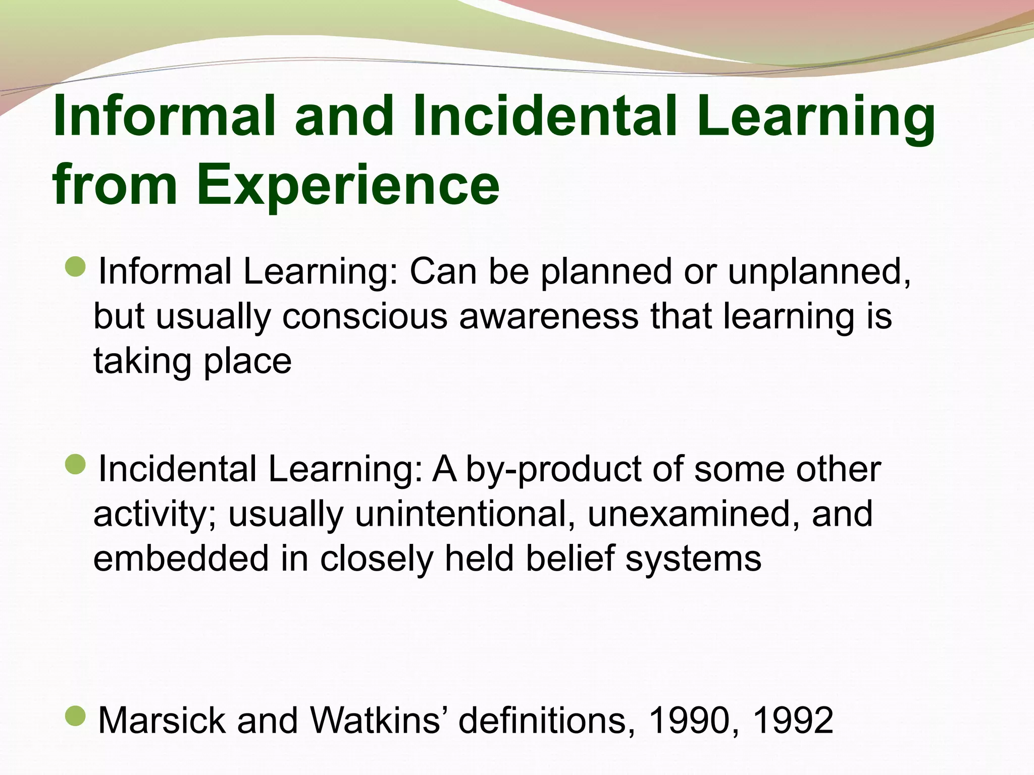 Informal and Incidental Learning
from Experience
Informal Learning: Can be planned or unplanned,
but usually conscious awareness that learning is
taking place
Incidental Learning: A by-product of some other
activity; usually unintentional, unexamined, and
embedded in closely held belief systems
Marsick and Watkins’ definitions, 1990, 1992
 