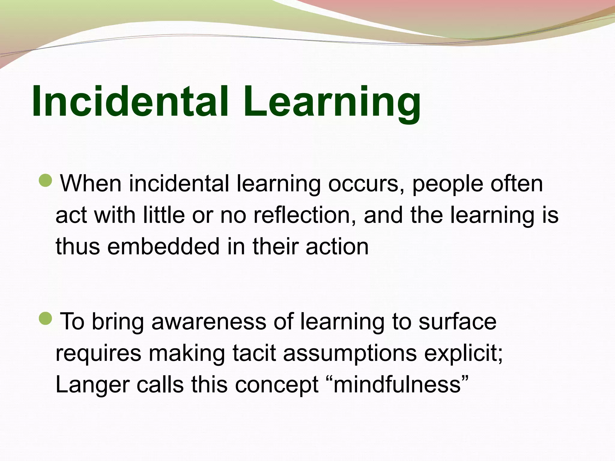 Incidental Learning
When incidental learning occurs, people often
act with little or no reflection, and the learning is
thus embedded in their action
To bring awareness of learning to surface
requires making tacit assumptions explicit;
Langer calls this concept “mindfulness”
 