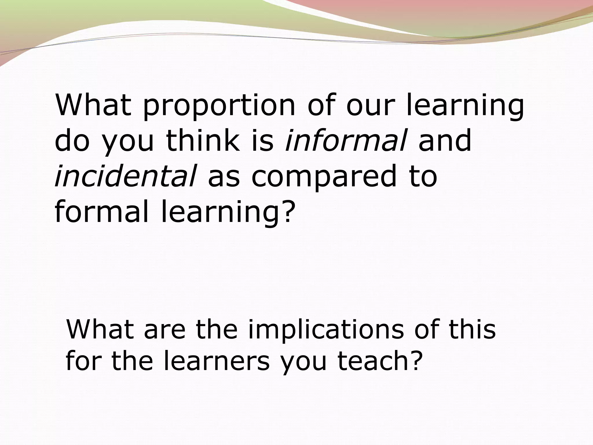 What proportion of our learning
do you think is informal and
incidental as compared to
formal learning?
What are the implications of this
for the learners you teach?
 