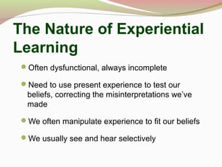 The Nature of Experiential
Learning
Often dysfunctional, always incomplete
Need to use present experience to test our
beliefs, correcting the misinterpretations we’ve
made
We often manipulate experience to fit our beliefs
We usually see and hear selectively
 