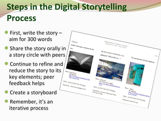 Steps in the Digital Storytelling
Process
First, write the story –
aim for 300 words
Share the story orally in
a story circle with peers
Continue to refine and
reduce the story to its
key elements; peer
feedback helps
Create a storyboard
Remember, it’s an
iterative process
 