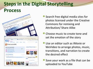 Search free digital media sites for
photos licensed under the Creative
Commons for remixing and
Attribution/ Share Alike
Choose music to create tone and
set the emotion of the story
Use an editor such as iMovie or
WeVideo to arrange photos, music,
transitions, and narration to create
the desired effect
Save your work as a file that can be
uploaded to YouTube
Steps in the Digital Storytelling
Process
 