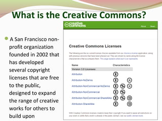 What is the Creative Commons?
A San Francisco non-
profit organization
founded in 2002 that
has developed
several copyright
licenses that are free
to the public,
designed to expand
the range of creative
works for others to
build upon
 