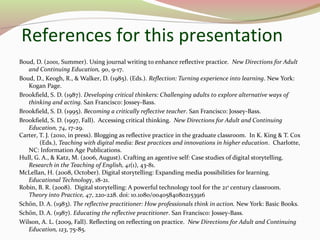 References for this presentation
Boud, D. (2001, Summer). Using journal writing to enhance reflective practice. New Directions for Adult
and Continuing Education, 90, 9-17.
Boud, D., Keogh, R., & Walker, D. (1985). (Eds.). Reflection: Turning experience into learning. New York:
Kogan Page.
Brookfield, S. D. (1987). Developing critical thinkers: Challenging adults to explore alternative ways of
thinking and acting. San Francisco: Jossey-Bass.
Brookfield, S. D. (1995). Becoming a critically reflective teacher. San Francisco: Jossey-Bass.
Brookfield, S. D. (1997, Fall). Accessing critical thinking. New Directions for Adult and Continuing
Education, 74, 17-29.
Carter, T. J. (2010, in press). Blogging as reflective practice in the graduate classroom. In K. King & T. Cox
(Eds.), Teaching with digital media: Best practices and innovations in higher education. Charlotte,
NC: Information Age Publications.
Hull, G. A., & Katz, M. (2006, August). Crafting an agentive self: Case studies of digital storytelling.
Research in the Teaching of English, 41(1), 43-81.
McLellan, H. (2008, October). Digital storytelling: Expanding media possibilities for learning.
Educational Technology, 18-21.
Robin, B. R. (2008). Digital storytelling: A powerful technology tool for the 21st
century classroom.
Theory into Practice, 47, 220-228. doi: 10.1080/00405840802153916
Schön, D. A. (1983). The reflective practitioner: How professionals think in action. New York: Basic Books.
Schön, D. A. (1987). Educating the reflective practitioner. San Francisco: Jossey-Bass.
Wilson, A. L. (2009, Fall). Reflecting on reflecting on practice. New Directions for Adult and Continuing
Education, 123, 75-85.
 